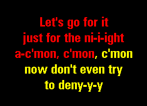 Let's go for it
just for the ni-i-ight

a-c'mon, c'mon, c'mon
now don't even tryr
to deny-y-y