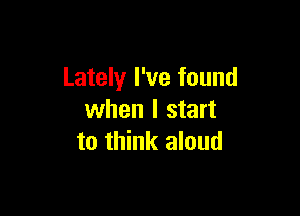 Lately I've found

when I start
to think aloud