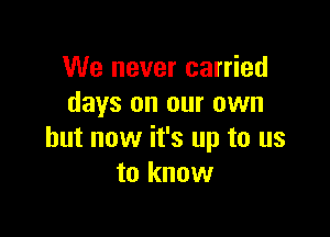 We never carried
days on our own

but now it's up to us
to know