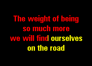 The weight of being
so much more

we will find ourselves
ontheroad