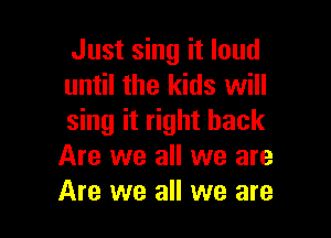 Just sing it loud
until the kids will

sing it right back
Are we all we are
Are we all we are