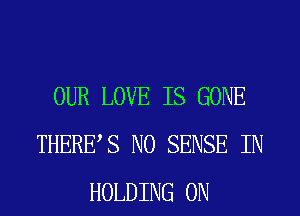 OUR LOVE IS GONE
THERBS N0 SENSE IN
HOLDING ON