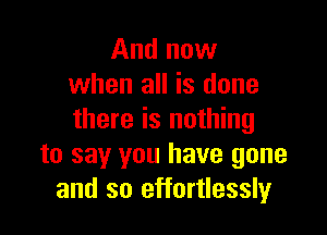 And now
when all is done

there is nothing
to say you have gone
and so effortlessly