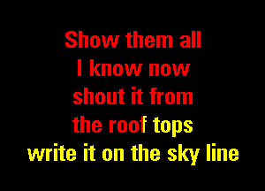 Show them all
I know now

shout it from
the roof tops
write it on the sky line