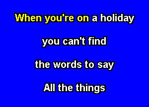 When you're on a holiday

you can't find
the words to say

All the things