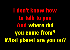 I don't know how
to talk to you

And where did
you come from?
What planet are you on?