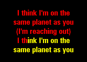 I think I'm on the
same planet as you
(I'm reaching out)
I think I'm on the

same planet as you I