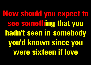 Now should you expect to
see something that you
hadn't seen in somebody
you'd known since you
were sixteen if love