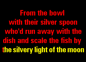 From the bowl
with their silver spoon
who'd run away with the
dish and scale the fish by
the silvery light of the moon