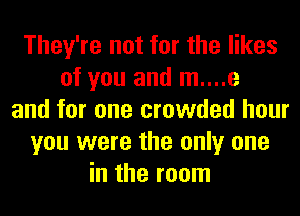 They're not for the likes
of you and m....e
and for one crowded hour
you were the only one
in the room