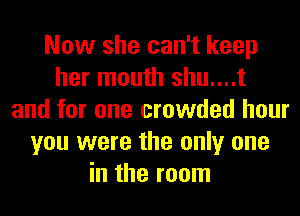 Now she can't keep
her mouth shu....t
and for one crowded hour
you were the only one
in the room