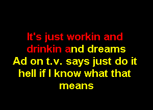 It's just workin and
drinkin and dreams

Ad on t.v. says just do it
hell if I know what that
means