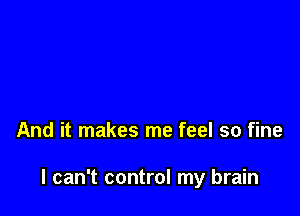 And it makes me feel so fine

I can't control my brain
