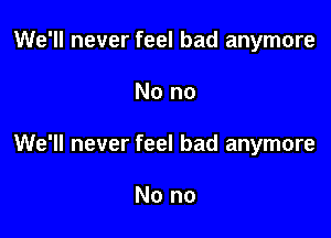 We'll never feel bad anymore

No no

We'll never feel bad anymore

No no