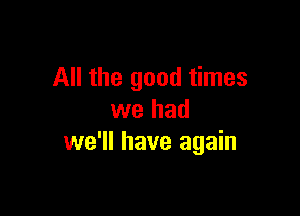 All the good times

we had
we'll have again