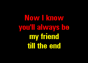 Now I know
you'll always be

my friend
till the end