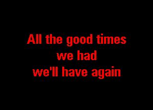 All the good times

we had
we'll have again