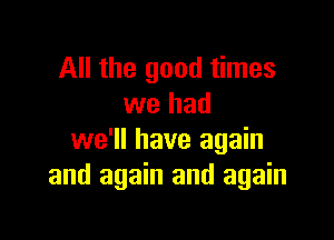 All the good times
we had

we'll have again
and again and again