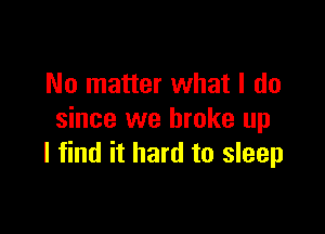 No matter what I do

since we broke up
I find it hard to sleep