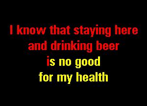 I know that staying here
and drinking beer

is no good
for my health