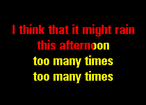 I think that it might rain
this afternoon
too many times
too many times