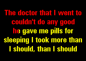 The doctor that I went to
couldn't do any good
he gave me pills for

sleeping I took more than
I should, than I should