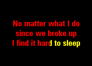 No matter what I do

since we broke up
I find it hard to sleep