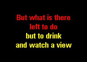 But what is there
left to do

but to drink
and watch a view