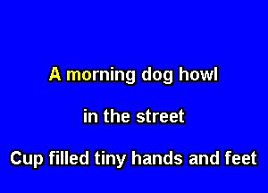 A morning dog howl

in the street

Cup filled tiny hands and feet