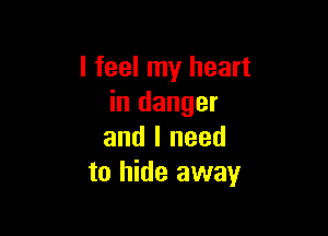 I feel my heart
in danger

and I need
to hide away