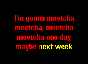 I'm gonna meetcha
meetcha, meetcha
meetcha one day

maybe next week

g