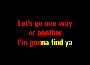 Let's go one way

or another
I'm gonna find ya