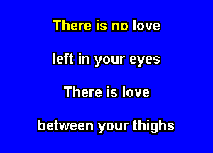 There is no love
left in your eyes

There is love

between your thighs