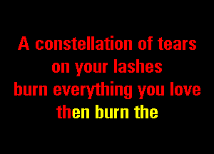 A constellation of tears
on your lashes

burn everything you love
then burn the