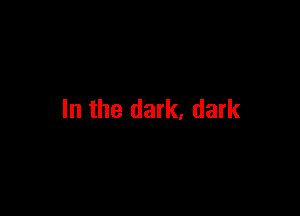 In the dark, dark