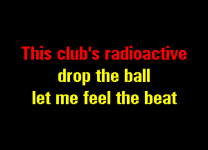 This club's radioactive

drop the hall
let me feel the beat