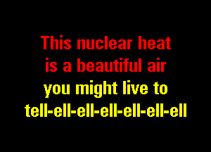 This nuclear heat
is a beautiful air

you might live to
tell-ell-eIl-eIl-eII-ell-ell