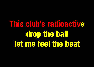This club's radioactive

drop the hall
let me feel the beat