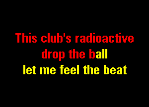 This club's radioactive

drop the hall
let me feel the beat