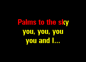 Palms to the sky

you,you,you
you and l...