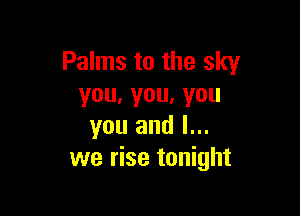 Palms to the sky
you.you,you

you and l...
we rise tonight