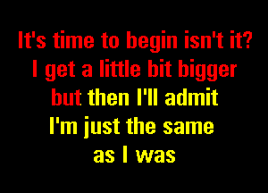 It's time to begin isn't it?
I get a little bit bigger
but then I'll admit
I'm iust the same
as I was