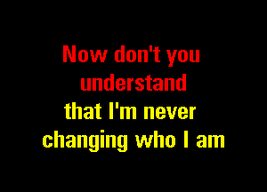 Now don't you
understand

that I'm never
changing who I am