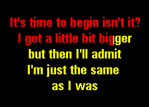 It's time to begin isn't it?
I get a little bit bigger
but then I'll admit
I'm iust the same
as I was