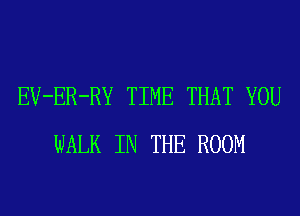 EV-ER-RY TIME THAT YOU
WALK IN THE ROOM