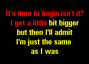 It's time to begin isn't it?
I get a little bit bigger
but then I'll admit
I'm iust the same
as I was