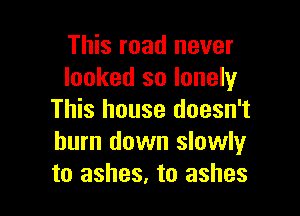 This road never
looked so lonely

This house doesn't
burn down slowlyr
to ashes, to ashes