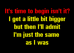 It's time to begin isn't it?
I get a little bit bigger
but then I'll admit
I'm iust the same
as I was