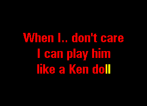 When I.. don't care

I can play him
like 3 Ken doll