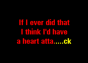 If I ever did that

I think I'd have
a heart atta ..... ck